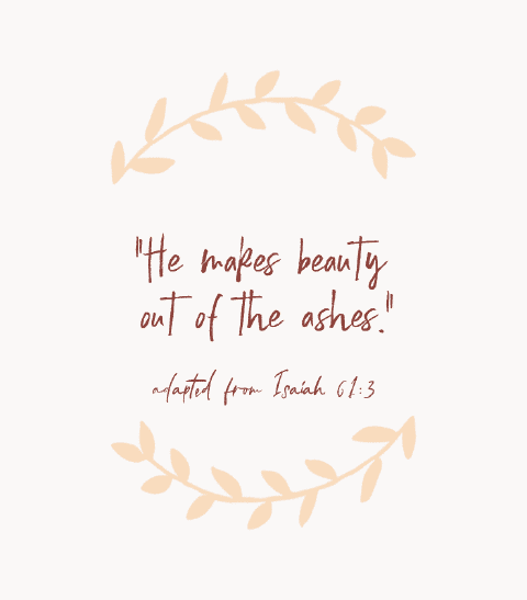 “He makes beauty out of the ashes.” — adapted from Isaiah 61:3