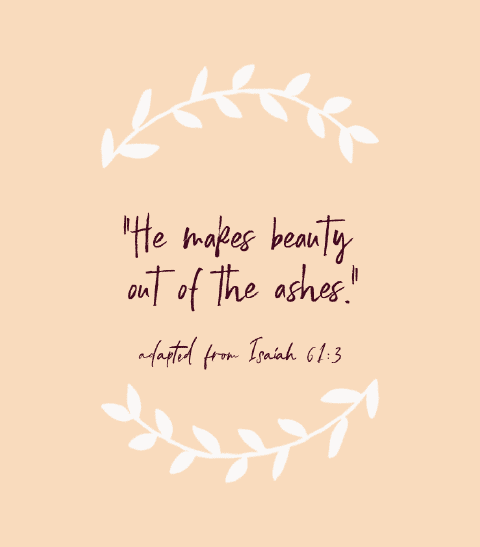 “He makes beauty out of the ashes.” — adapted from Isaiah 61:3