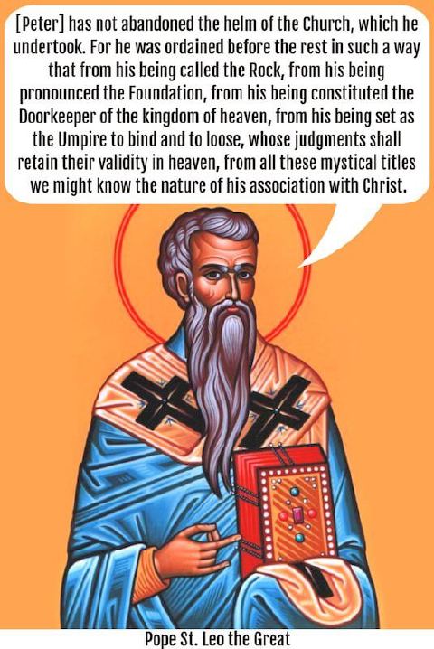 “[Peter] has not abandoned the helm of the Church, which he undertook. For he was ordained before the rest in such a way that from his being called the Rock, from his being pronounced the Foundation, from his being constituted the Doorkeeper of the kingdom of heaven, from his being set as the Umpire to bind and to loose, whose judgments shall retain their validity in heaven, from all these mystical titles we might know the nature of his association with Christ.” —St. Leo the Great (Sermon 3, Paragraph 3)