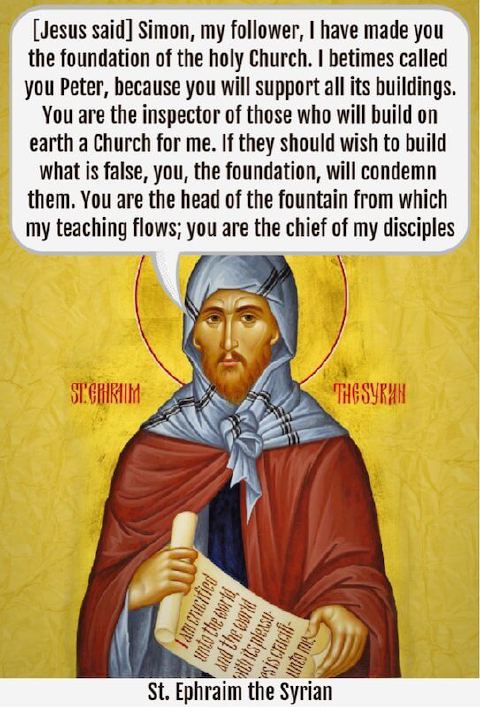“[Jesus said] ‘Simon, my follower, I have made you the foundation of the holy Church. I betimes called you Peter, because you will support all its buildings. You are the inspector of those who will build on earth a Church for me. If they should wish to build what is false, you, the foundation, will condemn them. You are the head of the fountain from which my teaching flows; you are the chief of my disciples’” — St. Ephraim the Syrian