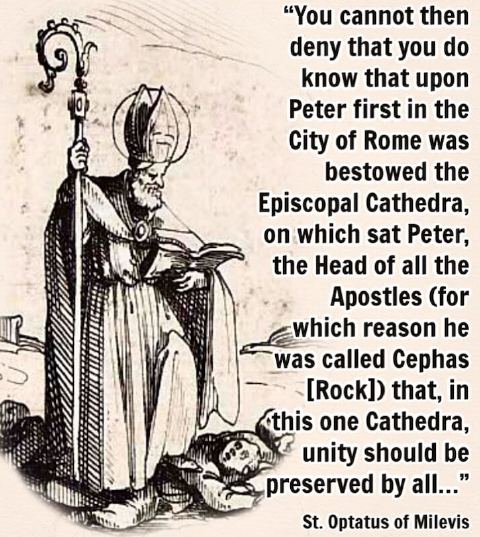 “You cannot then deny that you do know that upon Peter first in the City of Rome was bestowed the Episcopal Cathedra, on which sat Peter, the Head of all the Apostles (for which reason he was called Cephas) that, in this one Cathedra, unity should be preserved by all…” — St. Optatus of Milevis, Against the Donatists (Book 2, Section 2)