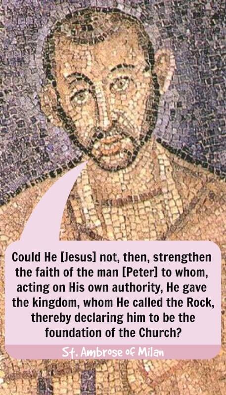 “Could He [Jesus] not, then, strengthen the faith of the man [Peter] to whom, acting on His own authority, He gave the kingdom, whom He called the Rock, thereby declaring him to be the foundation of the Church?” — St. Ambrose of Milan, Exposition of the Christian Faith (Book 4, Paragraph 57)
