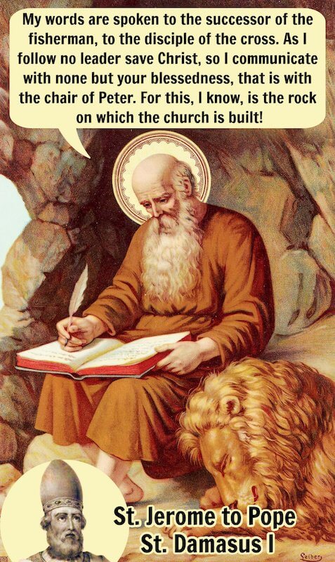 “My words are spoken to the successor of the fisherman, to the disciple of the cross. As I follow no leader save Christ, so I communicate with none but your blessedness, that is with the chair of Peter. For this, I know, is the rock on which the church is built!” — St. Jerome, Letter to Pope Damasus I (paragraph 2)