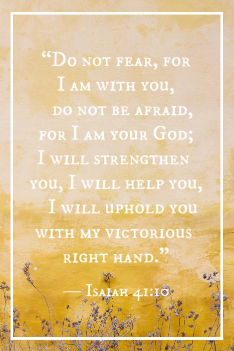 “Do not fear, for I am with you, do not be afraid, for I am your God; I will strengthen you, I will help you, I will uphold you with my victorious right hand.” — Isaiah 41:10