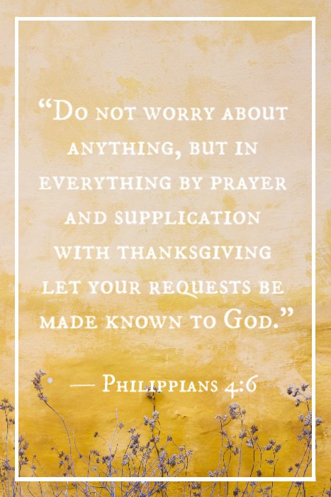 “Do not worry about anything, but in everything by prayer and supplication with thanksgiving let your requests be made known to God.” — Philippians 4:6